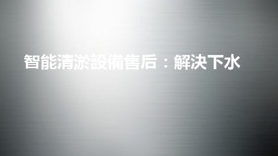 智能清淤設備售后：解決下水道難題，輕松暢通生活！